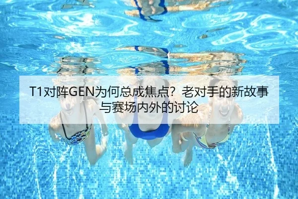 T1对阵GEN为何总成焦点？老对手的新故事与赛场内外的讨论