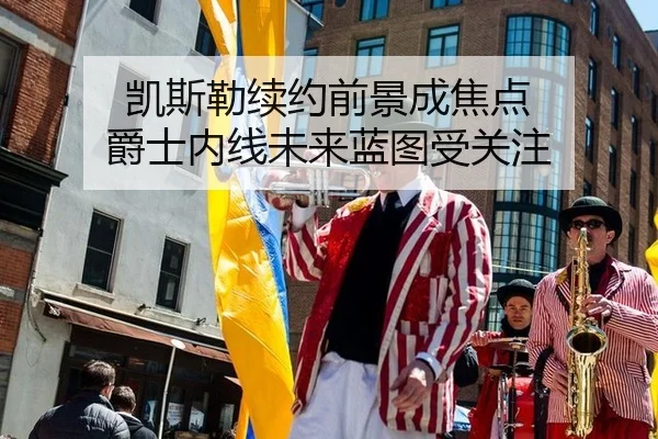 凯斯勒续约前景成焦点 爵士内线未来蓝图受关注